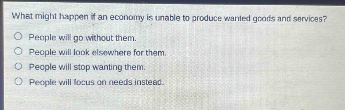what might happen if an economy is unable to produce wanted goods and services? people will go without them. people will look elsewhere for them. people will stop wanting them. people will focus on needs instead.