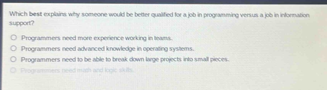 which best explains why someone would be better qualified for a job in programming versus a job in information support? programmers need more experience working in teams. programmers need advanced knowledge in operating systems. programmers need to be able to break down large projects into small pieces. programmers need math and logic skills.
