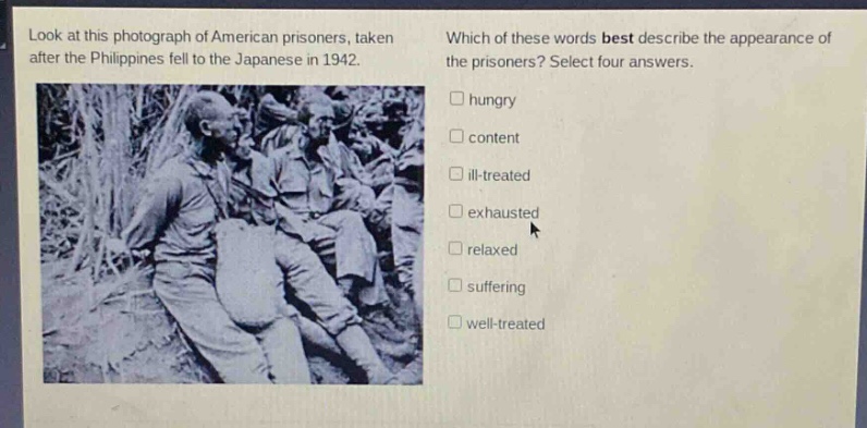 look at this photograph of american prisoners, taken after the philippines fell to the japanese in 1942. which of these words best describe the appearance of the prisoners? select four answers. hungry content ill - treated exhausted relaxed suffering well - treated