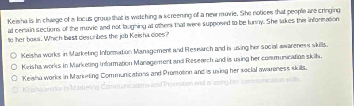 keisha is in charge of a focus group that is watching a screening of a new movie. she notices that people are cringing at certain sections of the movie and not laughing at others that were supposed to be funny. she takes this information to her boss. which best describes the job keisha does?\no keisha works in marketing information management and research and is using her social awareness skills.\no keisha works in marketing information management and research and is using her communication skills.\no keisha works in marketing communications and promotion and is using her social awareness skills.\no keisha works in marketing communications and promotion and is using her communication skills.