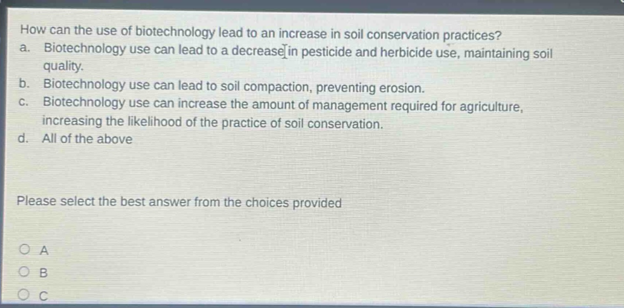 how can the use of biotechnology lead to an increase in soil conservation practices? a. biotechnology use can lead to a decrease in pesticide and herbicide use, maintaining soil quality. b. biotechnology use can lead to soil compaction, preventing erosion. c. biotechnology use can increase the amount of management required for agriculture, increasing the likelihood of the practice of soil conservation. d. all of the above please select the best answer from the choices provided