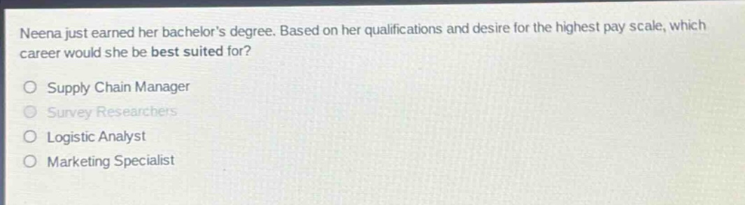 neena just earned her bachelors degree. based on her qualifications and desire for the highest pay scale, which career would she be best suited for?\nsupply chain manager\nsurvey researchers\nlogistic analyst\nmarketing specialist