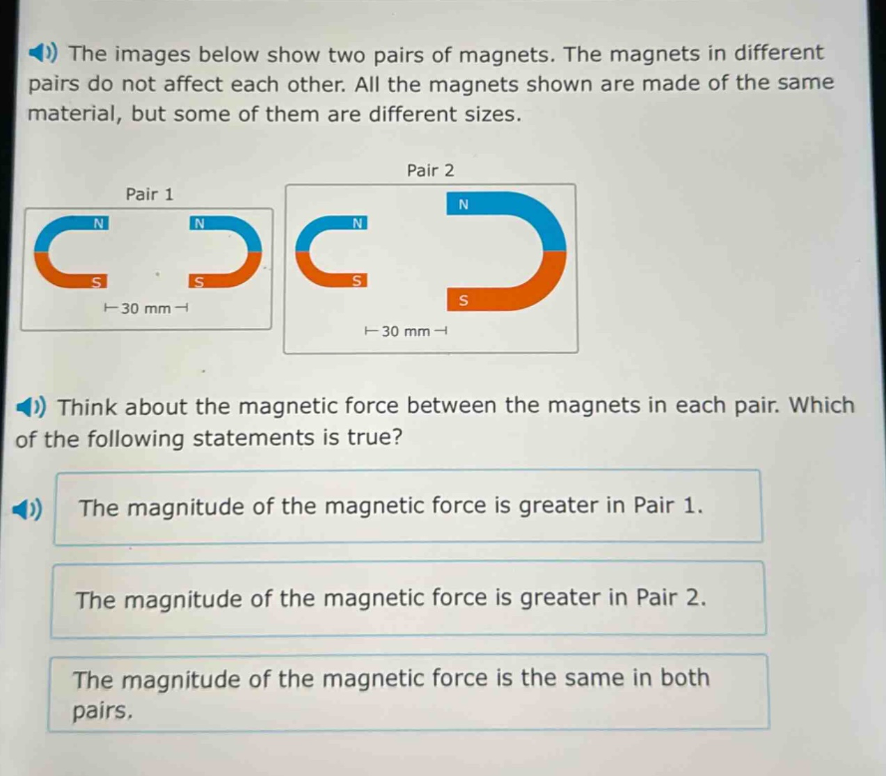 the images below show two pairs of magnets. the magnets in different pairs do not affect each other. all the magnets shown are made of the same material, but some of them are different sizes. think about the magnetic force between the magnets in each pair. which of the following statements is true? the magnitude of the magnetic force is greater in pair 1. the magnitude of the magnetic force is greater in pair 2. the magnitude of the magnetic force is the same in both pairs.
