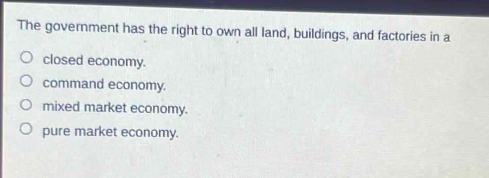 the government has the right to own all land, buildings, and factories in a\nclosed economy.\ncommand economy.\nmixed market economy.\npure market economy.