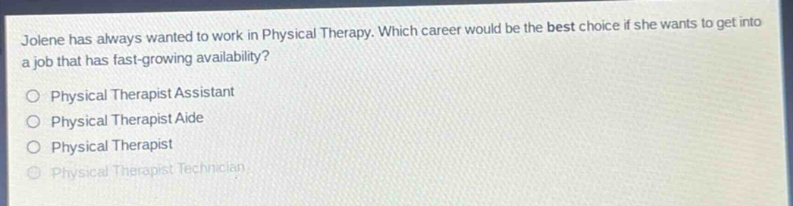 jolene has always wanted to work in physical therapy. which career would be the best choice if she wants to get into a job that has fast - growing availability?\nphysical therapist assistant\nphysical therapist aide\nphysical therapist\nphysical therapist technician