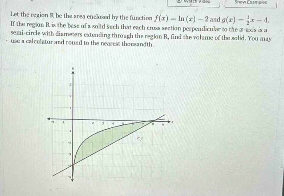 let the region r be the area enclosed by the function f(x)=ln(x)-2 and g(x)=1/2x - 4. if the region r is the base of a solid such that each cross - section perpendicular to the x - axis is a semi - circle with diameters extending through the region r, find the volume of the solid. you may use a calculator and round to the nearest thousandth.