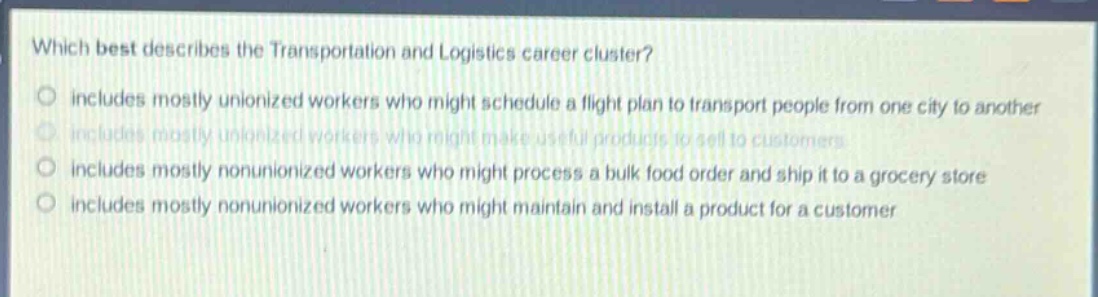 which best describes the transportation and logistics career cluster? includes mostly unionized workers who might schedule a flight plan to transport people from one city to another includes mostly unionized workers who might make useful products to sell to customers includes mostly nonunionized workers who might process a bulk food order and ship it to a grocery store includes mostly nonunionized workers who might maintain and install a product for a customer
