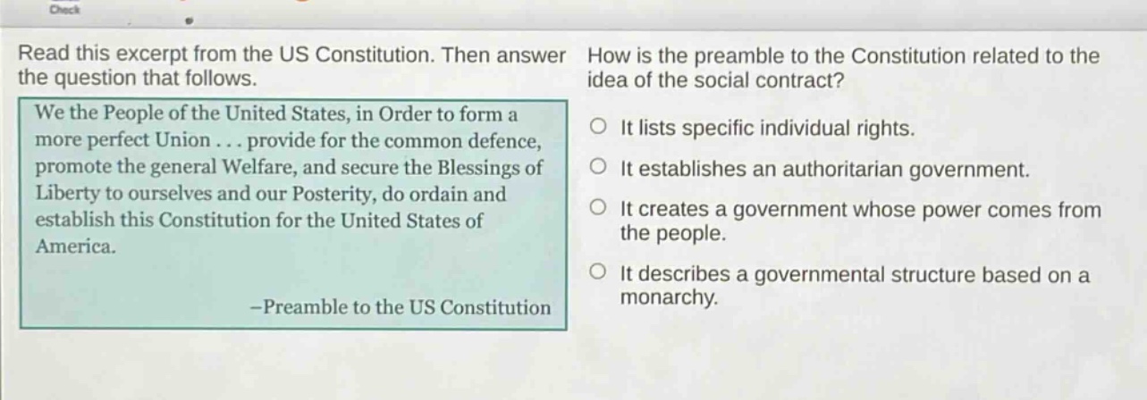 read this excerpt from the us constitution. then answer the question that follows. we the people of the united states, in order to form a more perfect union... provide for the common defence, promote the general welfare, and secure the blessings of liberty to ourselves and our posterity, do ordain and establish this constitution for the united states of america. -preamble to the us constitution how is the preamble to the constitution related to the idea of the social contract? it lists specific individual rights. it establishes an authoritarian government. it creates a government whose power comes from the people. it describes a governmental structure based on a monarchy.