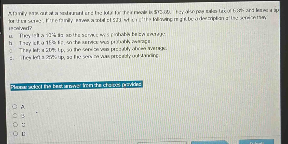a family eats out at a restaurant and the total for their meals is $73.89. they also pay sales tax of 5.8% and leave a tip for their server. if the family leaves a total of $93, which of the following might be a description of the service they received? a. they left a 10% tip, so the service was probably below average. b. they left a 15% tip, so the service was probably average. c. they left a 20% tip, so the service was probably above average. d. they left a 25% tip, so the service was probably outstanding. please select the best answer from the choices provided o a o b o c o d