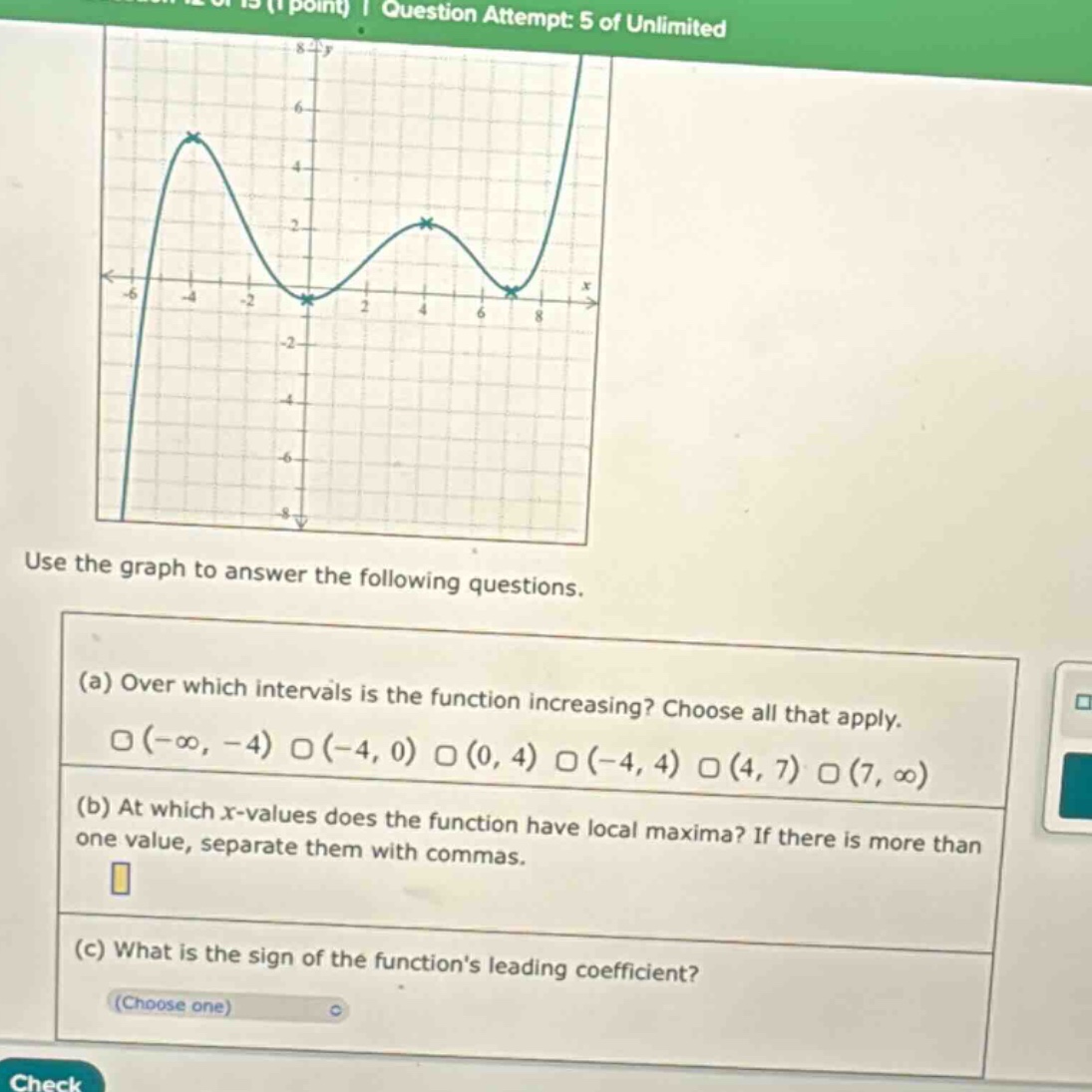 question attempt: 5 of unlimited use the graph to answer the following questions. (a) over which intervals is the function increasing? choose all that apply. (-∞, -4) (-4, 0) (0, 4) (-4, 4) (4, 7) (7, ∞) (b) at which x - values does the function have local maxima? if there is more than one value, separate them with commas. (c) what is the sign of the functions leading coefficient? (choose one)