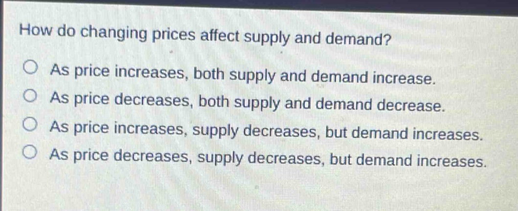 how do changing prices affect supply and demand? as price increases, both supply and demand increase. as price decreases, both supply and demand decrease. as price increases, supply decreases, but demand increases. as price decreases, supply decreases, but demand increases.