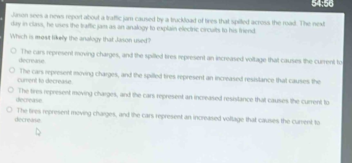 jason sees a news report about a traffic jam caused by a truckload of tires that spilled across the road. the next day in class, he uses the traffic jam as an analogy to explain electric circuits to his friend. which is most likely the analogy that jason used? the cars represent moving charges, and the spilled tires represent an increased voltage that causes the current to decrease. the cars represent moving charges, and the spilled tires represent an increased resistance that causes the current to decrease. the tires represent moving charges, and the cars represent an increased resistance that causes the current to decrease. the tires represent moving charges, and the cars represent an increased voltage that causes the current to decrease.