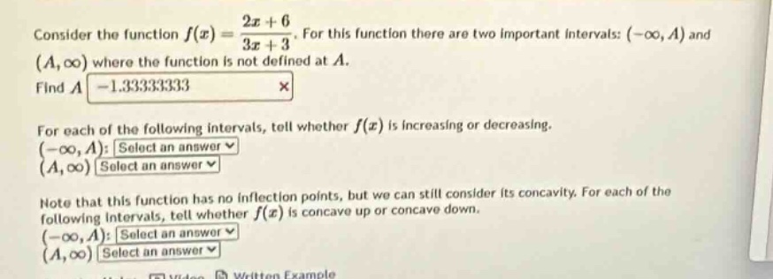 consider the function $f(x)=\frac{2x + 6}{3x+3}$. for this function there are two important intervals: $(-\\infty,a)$ and $(a,\\infty)$ where the function is not defined at $a$. find $a$ -1.333333333 $\\times$ for each of the following intervals, tell whether $f(x)$ is increasing or decreasing. $(-\\infty,a)$: select an answer $\\checkmark$ $(a,\\infty)$: select an answer $\\checkmark$ note that this function has no inflection points, but we can still consider its concavity. for each of the following intervals, tell whether $f(x)$ is concave up or concave down. $(-\\infty,a)$: select an answer $\\checkmark$ $(a,\\infty)$: select an answer $\\checkmark$
