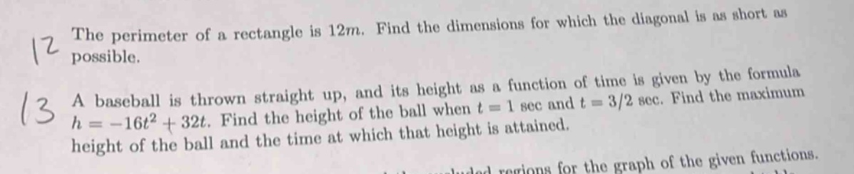 12 the perimeter of a rectangle is 12m. find the dimensions for which the diagonal is as short as possible. 13 a baseball is thrown straight up, and its height as a function of time is given by the formula h = -16t² + 32t. find the height of the ball when t = 1 sec and t = 3/2 sec. find the maximum height of the ball and the time at which that height is attained.
