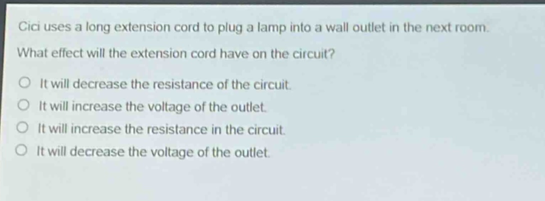 cici uses a long extension cord to plug a lamp into a wall outlet in the next room. what effect will the extension cord have on the circuit? it will decrease the resistance of the circuit. it will increase the voltage of the outlet. it will increase the resistance in the circuit. it will decrease the voltage of the outlet.