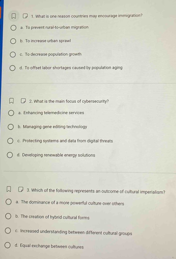 1. what is one reason countries may encourage immigration?\n a. to prevent rural - to - urban migration\n b. to increase urban sprawl\n c. to decrease population growth\n d. to offset labor shortages caused by population aging\n2. what is the main focus of cybersecurity?\n a. enhancing telemedicine services\n b. managing gene editing technology\n c. protecting systems and data from digital threats\n d. developing renewable energy solutions\n3. which of the following represents an outcome of cultural imperialism?\n a. the dominance of a more powerful culture over others\n b. the creation of hybrid cultural forms\n c. increased understanding between different cultural groups\n d. equal exchange between cultures