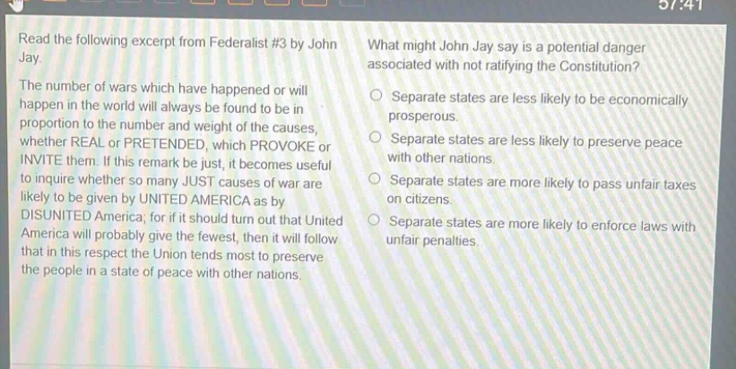 read the following excerpt from federalist #3 by john jay. the number of wars which have happened or will happen in the world will always be found to be in proportion to the number and weight of the causes, whether real or pretended, which provoke or invite them. if this remark be just, it becomes useful to inquire whether so many just causes of war are likely to be given by united america as by disunited america; for if it should turn out that united america will probably give the fewest, then it will follow that in this respect the union tends most to preserve the people in a state of peace with other nations. what might john jay say is a potential danger associated with not ratifying the constitution? separate states are less likely to be economically prosperous. separate states are less likely to preserve peace with other nations. separate states are more likely to pass unfair taxes on citizens. separate states are more likely to enforce laws with unfair penalties.