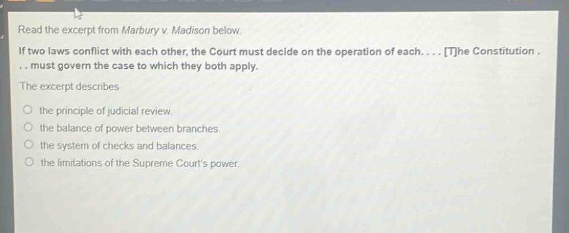 read the excerpt from marbury v. madison below. if two laws conflict with each other, the court must decide on the operation of each.... the constitution... must govern the case to which they both apply. the excerpt describes the principle of judicial review. the balance of power between branches. the system of checks and balances. the limitations of the supreme courts power.