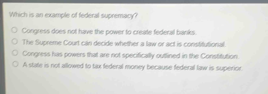 which is an example of federal supremacy?\no congress does not have the power to create federal banks.\no the supreme court can decide whether a law or act is constitutional.\no congress has powers that are not specifically outlined in the constitution.\no a state is not allowed to tax federal money because federal law is superior.