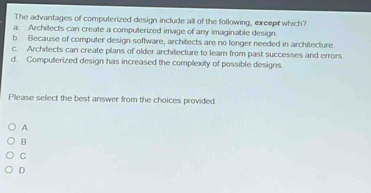 the advantages of computerized design include all of the following, except which? a. architects can create a computerized image of any imaginable design. b. because of computer design software, architects are no longer needed in architecture. c. architects can create plans of older architecture to learn from past successes and errors. d. computerized design has increased the complexity of possible designs. please select the best answer from the choices provided o a o b o c o d