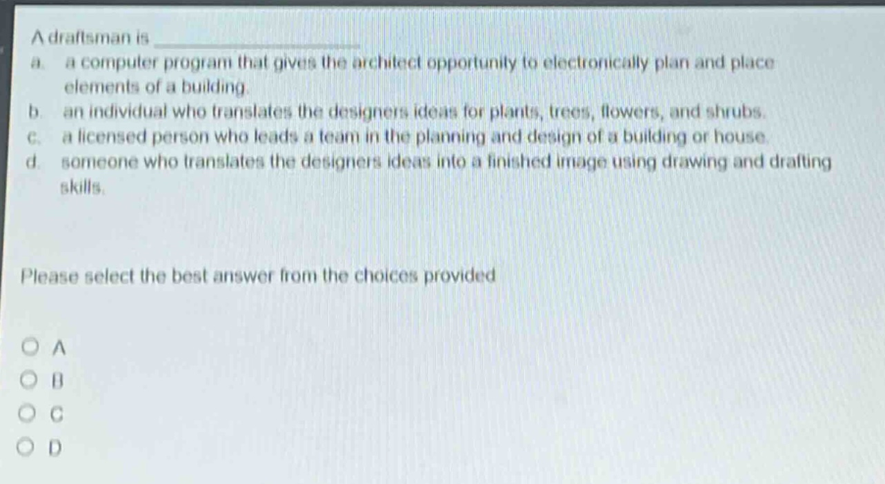 a draftsman is a. a computer program that gives the architect opportunity to electronically plan and place elements of a building. b. an individual who translates the designers ideas for plants, trees, flowers, and shrubs. c. a licensed person who leads a team in the planning and design of a building or house. d. someone who translates the designers ideas into a finished image using drawing and drafting skills. please select the best answer from the choices provided a b c d