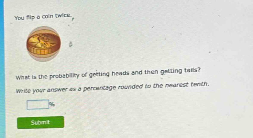 you flip a coin twice. what is the probability of getting heads and then getting tails? write your answer as a percentage rounded to the nearest tenth.
