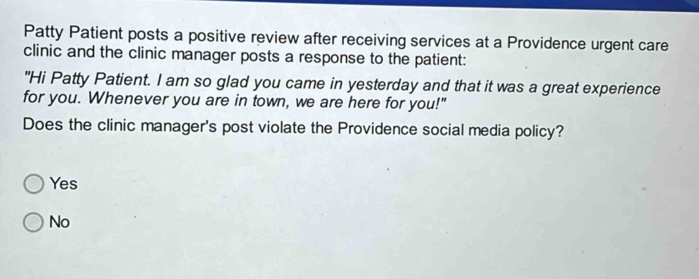 patty patient posts a positive review after receiving services at a providence urgent care clinic and the clinic manager posts a response to the patient: \hi patty patient. i am so glad you came in yesterday and that it was a great experience for you. whenever you are in town, we are here for you!\ does the clinic managers post violate the providence social media policy? yes no
