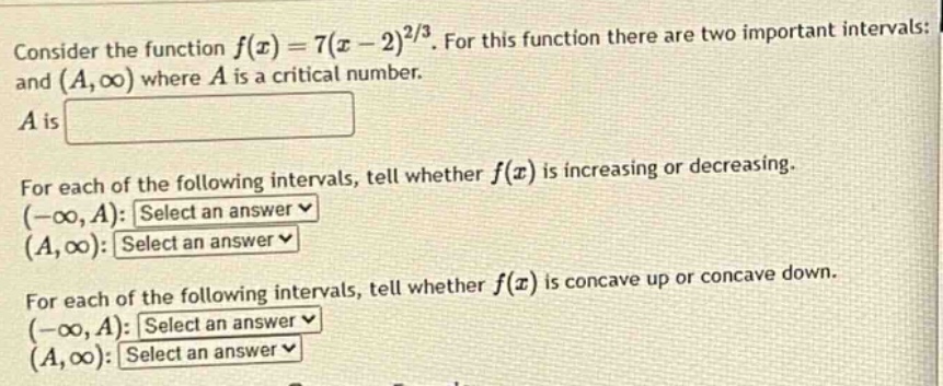 consider the function f(x)=7(x - 2)^(2/3). for this function there are two important intervals: and (a,∞) where a is a critical number. a is for each of the following intervals, tell whether f(x) is increasing or decreasing. (-∞,a): select an answer (a,∞): select an answer for each of the following intervals, tell whether f(x) is concave up or concave down. (-∞,a): select an answer (a,∞): select an answer