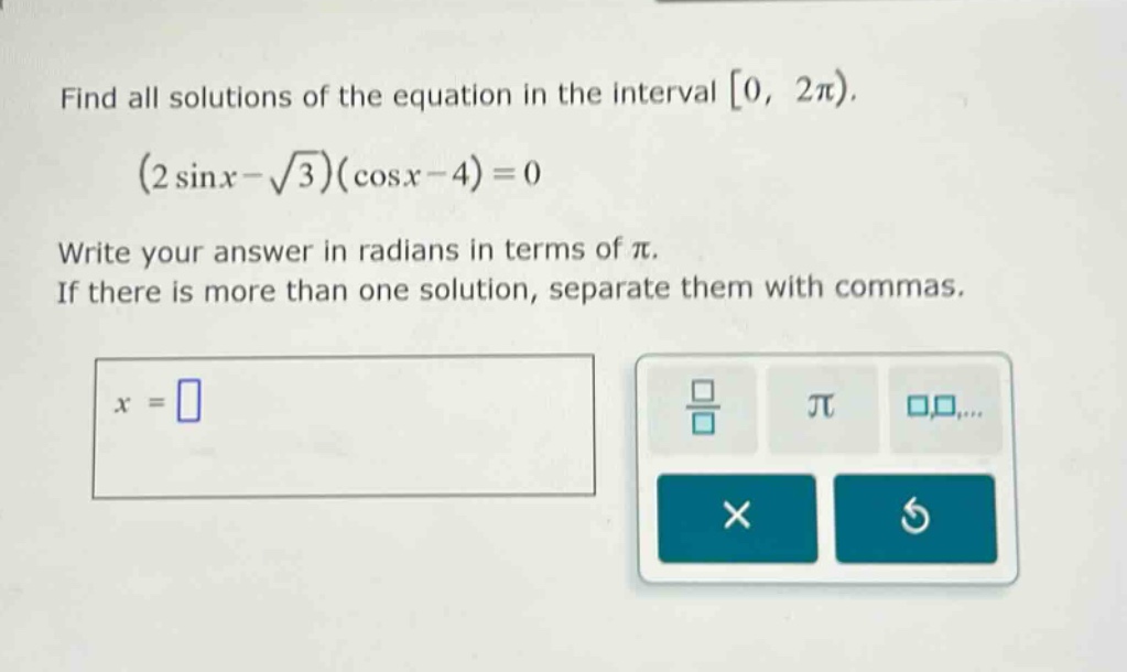 find all solutions of the equation in the interval 0, 2π). (2 sinx - √3)(cosx - 4)=0 write your answer in radians in terms of π. if there is more than one solution, separate them with commas. x =