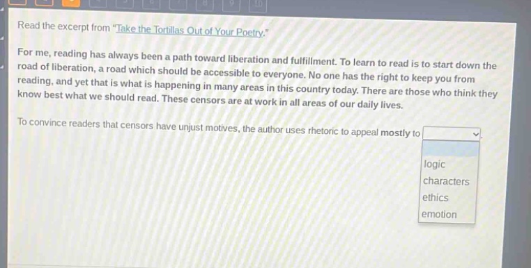 read the excerpt from \take the tortillas out of your poetry.\ for me, reading has always been a path toward liberation and fulfillment. to learn to read is to start down the road of liberation, a road which should be accessible to everyone. no one has the right to keep you from reading, and yet that is what is happening in many areas in this country today. there are those who think they know best what we should read. these censors are at work in all areas of our daily lives. to convince readers that censors have unjust motives, the author uses rhetoric to appeal mostly to logic characters ethics emotion