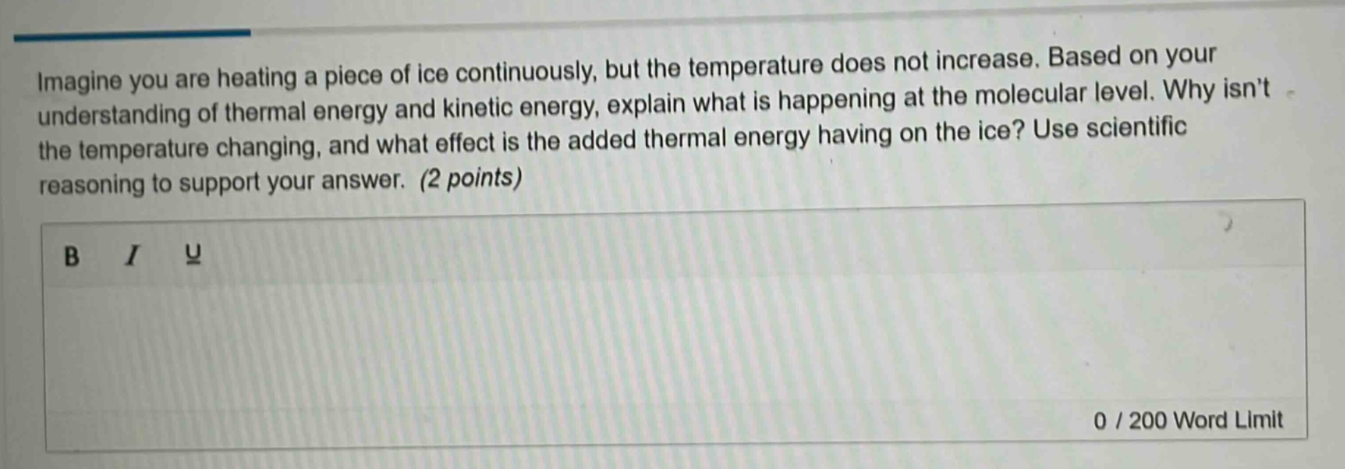 imagine you are heating a piece of ice continuously, but the temperature does not increase. based on your understanding of thermal energy and kinetic energy, explain what is happening at the molecular level. why isnt the temperature changing, and what effect is the added thermal energy having on the ice? use scientific reasoning to support your answer. (2 points)