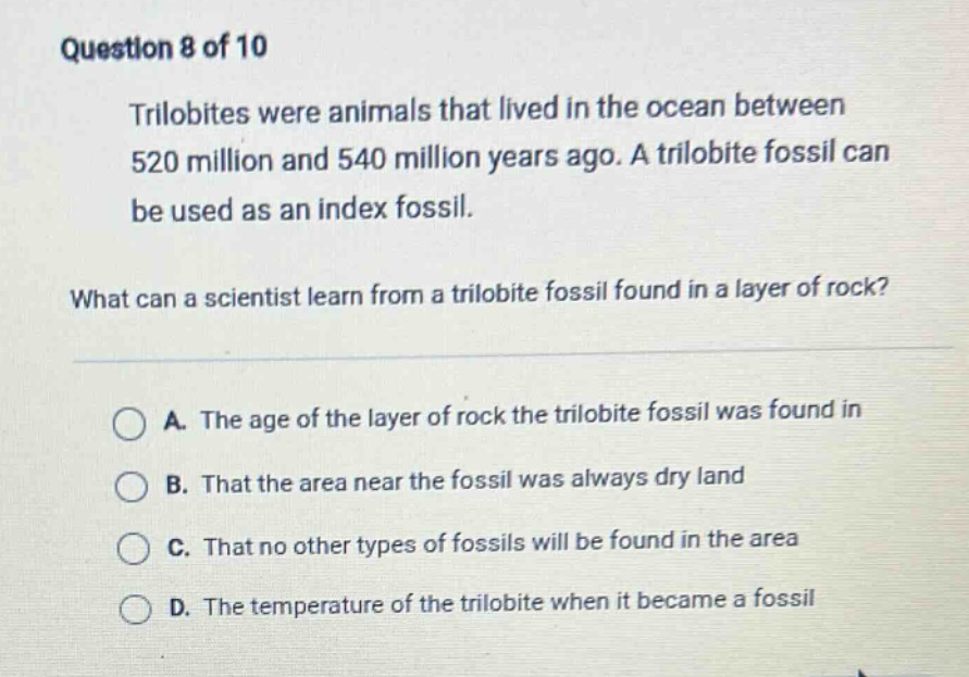 question 8 of 10 trilobites were animals that lived in the ocean between 520 million and 540 million years ago. a trilobite fossil can be used as an index fossil. what can a scientist learn from a trilobite fossil found in a layer of rock? a. the age of the layer of rock the trilobite fossil was found in b. that the area near the fossil was always dry land c. that no other types of fossils will be found in the area d. the temperature of the trilobite when it became a fossil