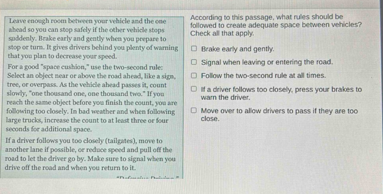 leave enough room between your vehicle and the one ahead so you can stop safely if the other vehicle stops suddenly. brake early and gently when you prepare to stop or turn. it gives drivers behind you plenty of warning that you plan to decrease your speed. for a good \space cushion,\ use the two - second rule: select an object near or above the road ahead, like a sign, tree, or overpass. as the vehicle ahead passes it, count slowly, \one thousand one, one thousand two.\ if you reach the same object before you finish the count, you are following too closely. in bad weather and when following large trucks, increase the count to at least three or four seconds for additional space. if a driver follows you too closely (tailgates), move to another lane if possible, or reduce speed and pull off the road to let the driver go by. make sure to signal when you drive off the road and when you return to it. according to this passage, what rules should be followed to create adequate space between vehicles? check all that apply. brake early and gently. signal when leaving or entering the road. follow the two - second rule at all times. if a driver follows too closely, press your brakes to warn the driver. move over to allow drivers to pass if they are too close.