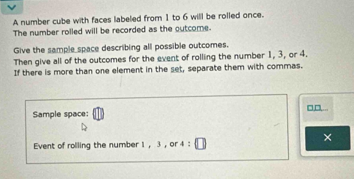 a number cube with faces labeled from 1 to 6 will be rolled once. the number rolled will be recorded as the outcome. give the sample space describing all possible outcomes. then give all of the outcomes for the event of rolling the number 1, 3, or 4. if there is more than one element in the set, separate them with commas. sample space: {} event of rolling the number 1, 3, or 4 : {}