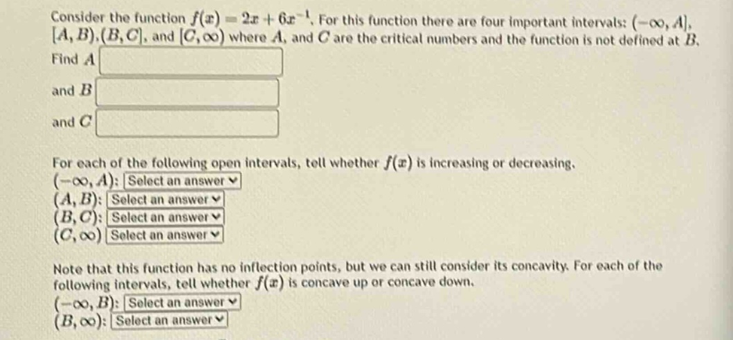 consider the function f(x)=2x + 6x^(-1). for this function there are four important intervals: (-∞,a, a,b), (b,c, and c,∞) where a, and c are the critical numbers and the function is not defined at b. find a and b and c for each of the following open intervals, tell whether f(x) is increasing or decreasing. (-∞,a): select an answer (a,b): select an answer (b,c): select an answer (c,∞) select an answer note that this function has no inflection points, but we can still consider its concavity. for each of the following intervals, tell whether f(x) is concave up or concave down. (-∞,b): select an answer (b,∞): select an answer