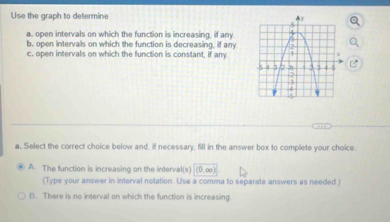 use the graph to determine\na. open intervals on which the function is increasing, if any.\nb. open intervals on which the function is decreasing, if any.\nc. open intervals on which the function is constant, if any.\na. select the correct choice below and, if necessary, fill in the answer box to complete your choice.\na. the function is increasing on the interval(s) (0,∞). (type your answer in interval notation. use a comma to separate answers as needed.)\nb. there is no interval on which the function is increasing