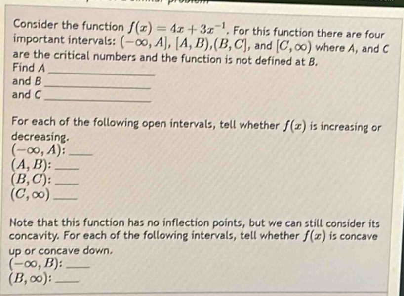 consider the function f(x)=4x + 3x^(-1). for this function there are four important intervals: (-∞,a,a,b),(b,c, and c,∞) where a, and c are the critical numbers and the function is not defined at b. find a and b and c for each of the following open intervals, tell whether f(x) is increasing or decreasing. (-∞,a):___ (a,b):___ (b,c):___ (c,∞)___ note that this function has no inflection points, but we can still consider its concavity. for each of the following intervals, tell whether f(x) is concave up or concave down. (-∞,b):___ (b,∞):___