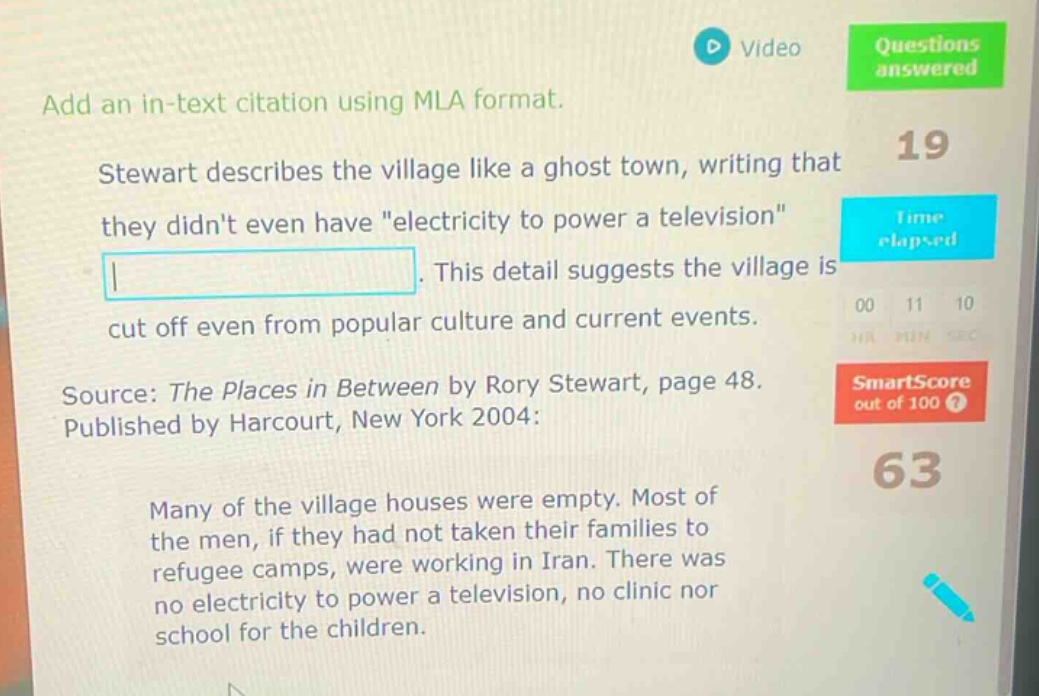 add an in - text citation using mla format. stewart describes the village like a ghost town, writing that they didnt even have \electricity to power a television\. this detail suggests the village is cut off even from popular culture and current events. source: the places in between by rory stewart, page 48. published by harcourt, new york 2004: many of the village houses were empty. most of the men, if they had not taken their families to refugee camps, were working in iran. there was no electricity to power a television, no clinic nor school for the children.