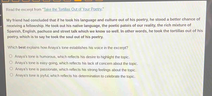 read the excerpt from \take the tortillas out of your poetry.\ my friend had concluded that if he took his language and culture out of his poetry, he stood a better chance of receiving a fellowship. he took out his native language, the poetic patois of our reality, the rich mixture of spanish, english, pachuco and street talk which we know so well. in other words, he took the tortillas out of his poetry, which is to say he took the soul out of his poetry. which best explains how anayas tone establishes his voice in the excerpt? anayas tone is humorous, which reflects his desire to highlight the topic. anayas tone is easy - going, which reflects his lack of concern about the topic. anayas tone is passionate, which reflects his strong feelings about the topic. anayas tone is joyful, which reflects his determination to celebrate the topic.