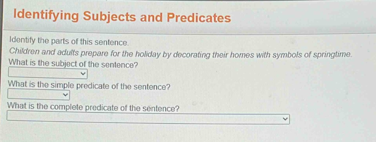 identifying subjects and predicates\nidentify the parts of this sentence.\nchildren and adults prepare for the holiday by decorating their homes with symbols of springtime.\nwhat is the subject of the sentence?\nwhat is the simple predicate of the sentence?\nwhat is the complete predicate of the sentence?