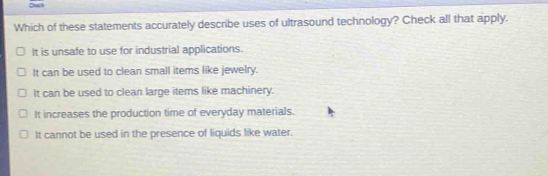 which of these statements accurately describe uses of ultrasound technology? check all that apply. it is unsafe to use for industrial applications. it can be used to clean small items like jewelry. it can be used to clean large items like machinery. it increases the production time of everyday materials. it cannot be used in the presence of liquids like water.