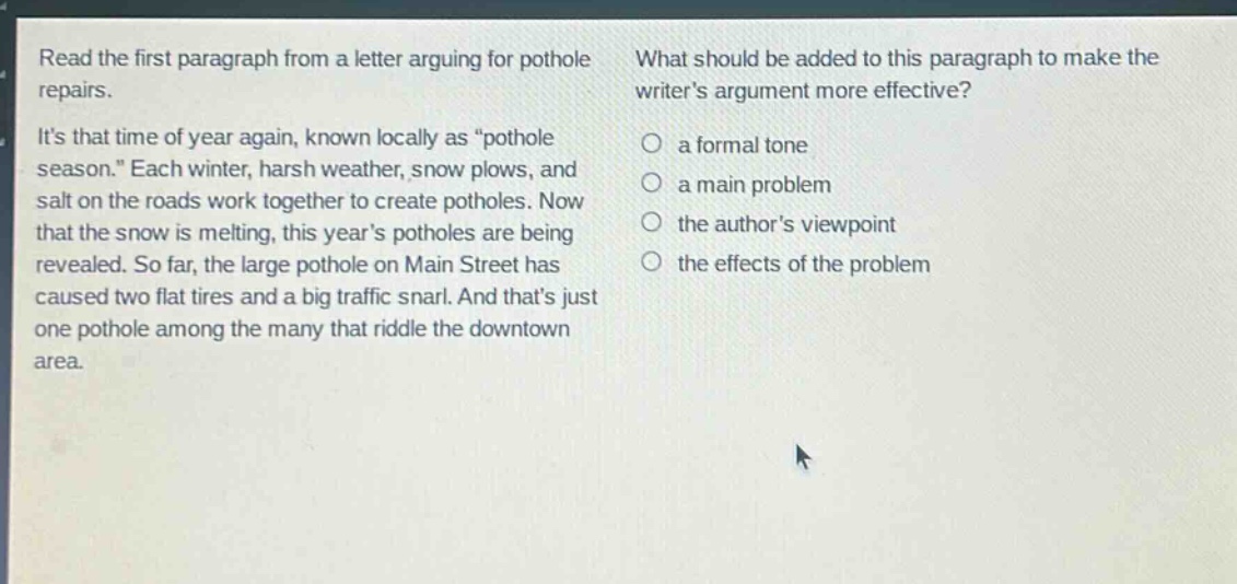 read the first paragraph from a letter arguing for pothole repairs. its that time of year again, known locally as “pothole season.” each winter, harsh weather, snow plows, and salt on the roads work together to create potholes. now that the snow is melting, this years potholes are being revealed. so far, the large pothole on main street has caused two flat tires and a big traffic snarl. and thats just one pothole among the many that riddle the downtown area. what should be added to this paragraph to make the writers argument more effective? a formal tone a main problem the authors viewpoint the effects of the problem