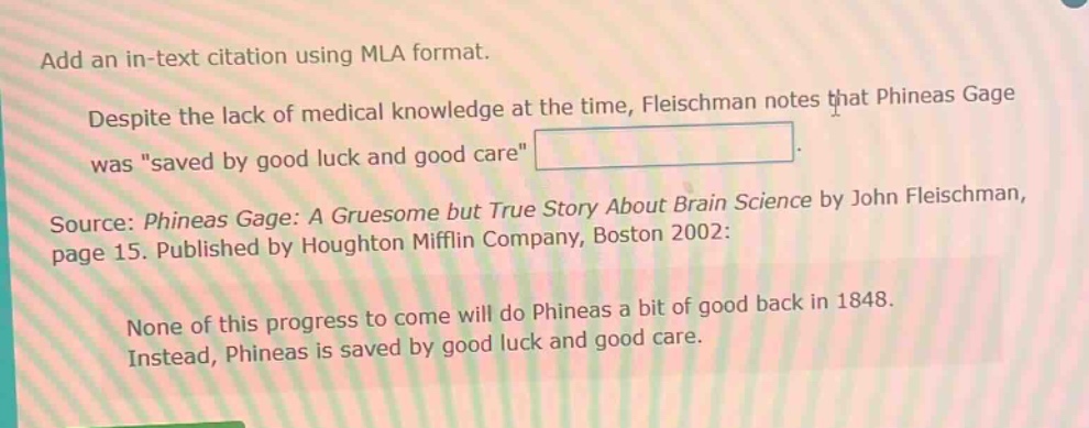 add an in - text citation using mla format. despite the lack of medical knowledge at the time, fleischman notes that phineas gage was \saved by good luck and good care\. source: phineas gage: a gruesome but true story about brain science by john fleischman, page 15. published by houghton mifflin company, boston 2002: none of this progress to come will do phineas a bit of good back in 1848. instead, phineas is saved by good luck and good care.