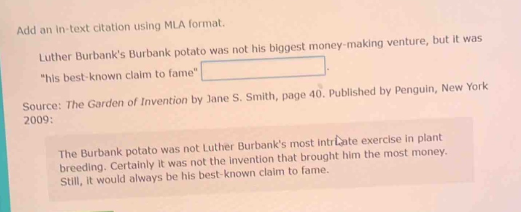 add an in - text citation using mla format. luther burbanks burbank potato was not his biggest money - making venture, but it was \his best - known claim to fame\. source: the garden of invention by jane s. smith, page 40. published by penguin, new york 2009: the burbank potato was not luther burbanks most intricate exercise in plant breeding. certainly it was not the invention that brought him the most money. still, it would always be his best - known claim to fame.