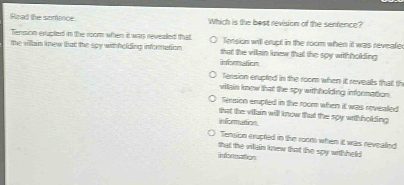 read the sentence. tension erupted in the room when it was revealed that the villain knew that the spy withholding information. which is the best revision of the sentence? tension will erupt in the room when it was revealed that the villain knew that the spy withholding information. tension erupted in the room when it reveals that the villain knew that the spy withholding information. tension erupted in the room when it was revealed that the villain will know that the spy withholding information. tension erupted in the room when it was revealed that the villain knew that the spy withheld information.
