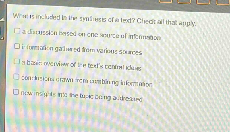what is included in the synthesis of a text? check all that apply. a discussion based on one source of information information gathered from various sources a basic overview of the texts central ideas conclusions drawn from combining information new insights into the topic being addressed