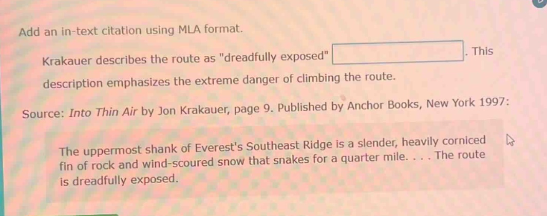 add an in - text citation using mla format. krakauer describes the route as \dreadfully exposed\. this description emphasizes the extreme danger of climbing the route. source: into thin air by jon krakauer, page 9. published by anchor books, new york 1997: the uppermost shank of everests southeast ridge is a slender, heavily corniced fin of rock and wind - scoured snow that snakes for a quarter mile.... the route is dreadfully exposed.