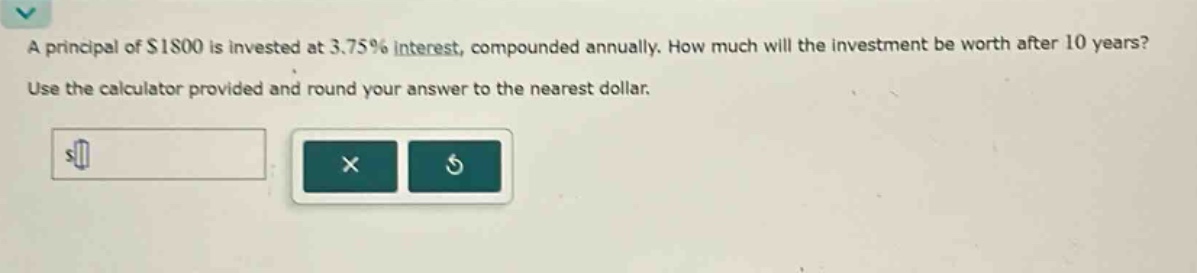 a principal of $1800 is invested at 3.75% interest, compounded annually. how much will the investment be worth after 10 years? use the calculator provided and round your answer to the nearest dollar.