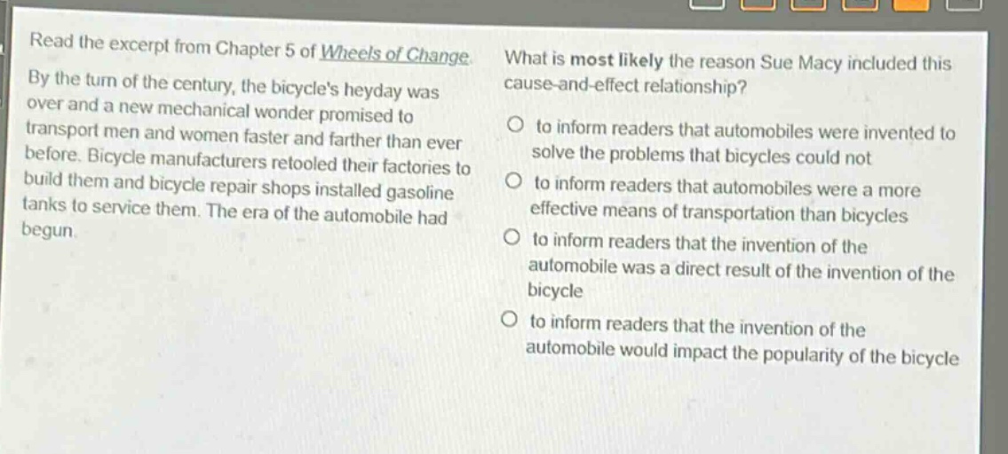 read the excerpt from chapter 5 of wheels of change. by the turn of the century, the bicycles heyday was over and a new mechanical wonder promised to transport men and women faster and farther than ever before. bicycle manufacturers retooled their factories to build them and bicycle repair shops installed gasoline tanks to service them. the era of the automobile had begun. what is most likely the reason sue macy included this cause - and - effect relationship? to inform readers that automobiles were invented to solve the problems that bicycles could not to inform readers that automobiles were a more effective means of transportation than bicycles to inform readers that the invention of the automobile was a direct result of the invention of the bicycle to inform readers that the invention of the automobile would impact the popularity of the bicycle