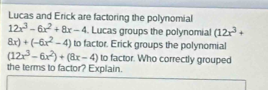 lucas and erick are factoring the polynomial 12x³ - 6x² + 8x - 4. lucas groups the polynomial (12x³ + 8x)+(-6x² - 4) to factor. erick groups the polynomial (12x³ - 6x²)+(8x - 4) to factor. who correctly grouped the terms to factor? explain.
